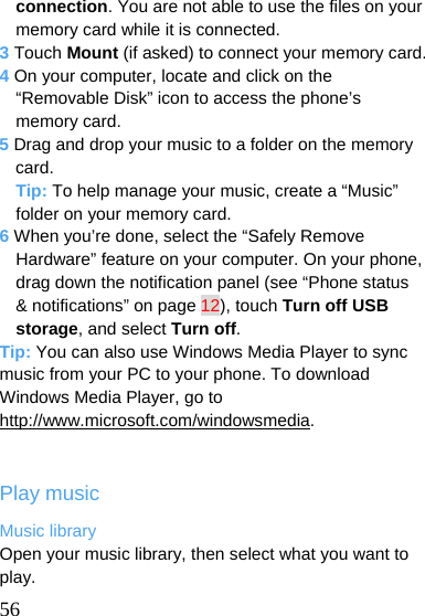   56 connection. You are not able to use the files on your memory card while it is connected. 3 Touch Mount (if asked) to connect your memory card. 4 On your computer, locate and click on the “Removable Disk” icon to access the phone’s memory card. 5 Drag and drop your music to a folder on the memory card. Tip: To help manage your music, create a “Music” folder on your memory card. 6 When you’re done, select the “Safely Remove Hardware” feature on your computer. On your phone, drag down the notification panel (see “Phone status &amp; notifications” on page 12), touch Turn off USB storage, and select Turn off. Tip: You can also use Windows Media Player to sync music from your PC to your phone. To download Windows Media Player, go to http://www.microsoft.com/windowsmedia.  Play music Music library Open your music library, then select what you want to play. 