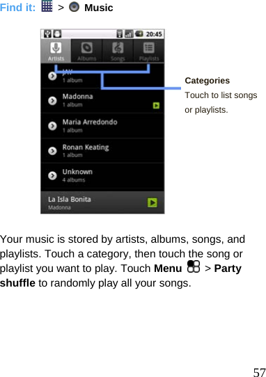   Find it:   &gt;    Music     Categories Touch to list songs or playlists.         Your music is stored by artists, albums, songs, and playlists. Touch a category, then touch the song or playlist you want to play. Touch Menu   &gt; Party shuffle to randomly play all your songs.       57 