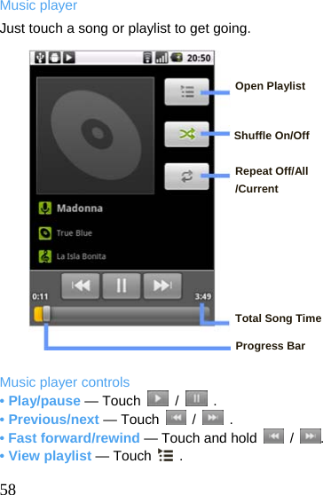  Music player Just touch a song or playlist to get going.   Open Playlist   Shuffle On/Off  Repeat Off/All /Current       Total Song Time  Progress Bar  Music player controls • Play/pause — Touch   /   . • Previous/next — Touch   /   . • Fast forward/rewind — Touch and hold   /  . • View playlist — Touch   .  58  