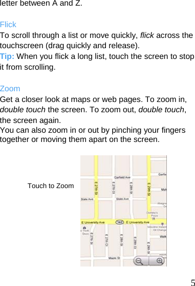  letter between A and Z.  Flick To scroll through a list or move quickly, flick across the touchscreen (drag quickly and release). Tip: When you flick a long list, touch the screen to stop it from scrolling.  Zoom Get a closer look at maps or web pages. To zoom in, double touch the screen. To zoom out, double touch, the screen again. You can also zoom in or out by pinching your fingers together or moving them apart on the screen.     Touch to Zoom           5 