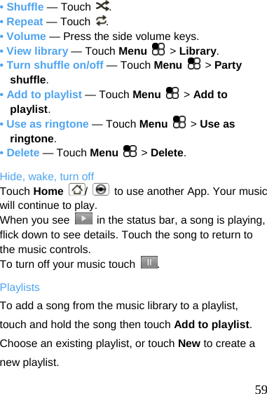  • Shuffle — Touch  . • Repeat — Touch  . • Volume — Press the side volume keys. • View library — Touch Menu   &gt; Library. • Turn shuffle on/off — Touch Menu   &gt; Party shuffle. • Add to playlist — Touch Menu   &gt; Add to playlist. • Use as ringtone — Touch Menu   &gt; Use as ringtone. • Delete — Touch Menu   &gt; Delete. Hide, wake, turn off Touch Home  /    to use another App. Your music will continue to play. When you see    in the status bar, a song is playing, flick down to see details. Touch the song to return to the music controls. To turn off your music touch  . Playlists To add a song from the music library to a playlist, touch and hold the song then touch Add to playlist. Choose an existing playlist, or touch New to create a new playlist.   59 