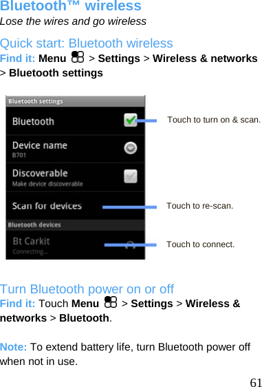  Bluetooth™ wireless Lose the wires and go wireless Quick start: Bluetooth wireless Find it: Menu   &gt; Settings &gt; Wireless &amp; networks &gt; Bluetooth settings    61 Touch to turn on &amp; scan.      Touch to re-scan.    Touch to connect.  Turn Bluetooth power on or off Find it: Touch Menu   &gt; Settings &gt; Wireless &amp; networks &gt; Bluetooth.  Note: To extend battery life, turn Bluetooth power off when not in use. 