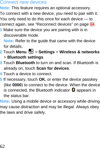  Connect new devices Note: This feature requires an optional accessory. To connect with a new device, you need to pair with it. You only need to do this once for each device — to connect again, see “Reconnect devices” on page 64. 1 Make sure the device you are pairing with is in discoverable mode. Note: Refer to the guide that came with the device for details. 2 Touch Menu   &gt; Settings &gt; Wireless &amp; networks &gt; Bluetooth settings. 3 Touch Bluetooth to turn on and scan. If Bluetooth is already on, touch Scan for devices. 4 Touch a device to connect. 5 If necessary, touch OK, or enter the device passkey (like 0000) to connect to the device. When the device is connected, the Bluetooth indicator   appears in the status bar. Note: Using a mobile device or accessory while driving may cause distraction and may be illegal. Always obey the laws and drive safely.       62 