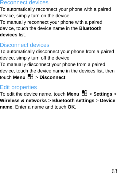  Reconnect devices To automatically reconnect your phone with a paired device, simply turn on the device. To manually reconnect your phone with a paired device, touch the device name in the Bluetooth devices list. Disconnect devices To automatically disconnect your phone from a paired device, simply turn off the device. To manually disconnect your phone from a paired device, touch the device name in the devices list, then touch Menu   &gt; Disconnect. Edit properties To edit the device name, touch Menu   &gt; Settings &gt; Wireless &amp; networks &gt; Bluetooth settings &gt; Device name. Enter a name and touch OK.   63 