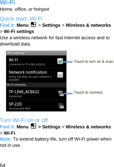  Wi-Fi Home, office, or hotspot Quick start: Wi-Fi Find it: Menu   &gt; Settings &gt; Wireless &amp; networks &gt; Wi-Fi settings Use a wireless network for fast Internet access and to download data.   Touch to turn on &amp; scan.     Touch to connect.    Turn Wi-Fi on or off Find it: Menu   &gt; Settings &gt; Wireless &amp; networks     &gt; Wi-Fi. Note: To extend battery life, turn off Wi-Fi power when not in use.    64 