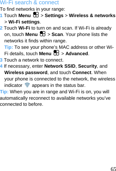  Wi-Fi search &amp; connect To find networks in your range: 1 Touch Menu   &gt; Settings &gt; Wireless &amp; networks &gt; Wi-Fi settings. 2 Touch Wi-Fi to turn on and scan. If Wi-Fi is already on, touch Menu   &gt; Scan. Your phone lists the networks it finds within range. Tip: To see your phone’s MAC address or other Wi-Fi details, touch Menu   &gt; Advanced. 3 Touch a network to connect. 4 If necessary, enter Network SSID, Security, and Wireless password, and touch Connect. When your phone is connected to the network, the wireless indicator    appears in the status bar. Tip: When you are in range and Wi-Fi is on, you will automatically reconnect to available networks you’ve connected to before.   65 