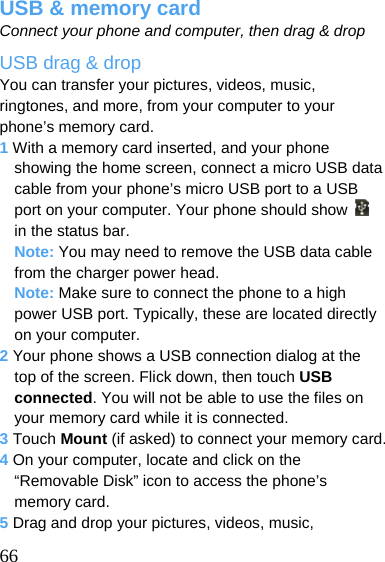  USB &amp; memory card Connect your phone and computer, then drag &amp; drop USB drag &amp; drop You can transfer your pictures, videos, music, ringtones, and more, from your computer to your phone’s memory card. 1 With a memory card inserted, and your phone showing the home screen, connect a micro USB data cable from your phone’s micro USB port to a USB port on your computer. Your phone should show   in the status bar. Note: You may need to remove the USB data cable from the charger power head. Note: Make sure to connect the phone to a high power USB port. Typically, these are located directly on your computer. 2 Your phone shows a USB connection dialog at the top of the screen. Flick down, then touch USB connected. You will not be able to use the files on your memory card while it is connected. 3 Touch Mount (if asked) to connect your memory card. 4 On your computer, locate and click on the “Removable Disk” icon to access the phone’s memory card. 5 Drag and drop your pictures, videos, music,  66 