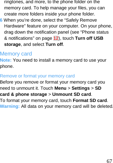   67 ringtones, and more, to the phone folder on the memory card. To help manage your files, you can create more folders inside your phone folder. 6 When you’re done, select the “Safely Remove Hardware” feature on your computer. On your phone, drag down the notification panel (see “Phone status &amp; notifications” on page 12), touch Turn off USB storage, and select Turn off. Memory card Note: You need to install a memory card to use your phone. Remove or format your memory card Before you remove or format your memory card you need to unmount it. Touch Menu &gt; Settings &gt; SD card &amp; phone storage &gt; Unmount SD card. To format your memory card, touch Format SD card. Warning: All data on your memory card will be deleted.  