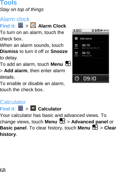  Tools Stay on top of things Alarm clock Find it:   &gt;    Alarm Clock To turn on an alarm, touch the check box. When an alarm sounds, touch Dismiss to turn it off or Snooze to delay. To add an alarm, touch Menu   &gt; Add alarm, then enter alarm details. To enable or disable an alarm, touch the check box.  Calculator Find it:   &gt;    Calculator Your calculator has basic and advanced views. To change views, touch Menu   &gt; Advanced panel or Basic panel. To clear history, touch Menu   &gt; Clear history.   68 