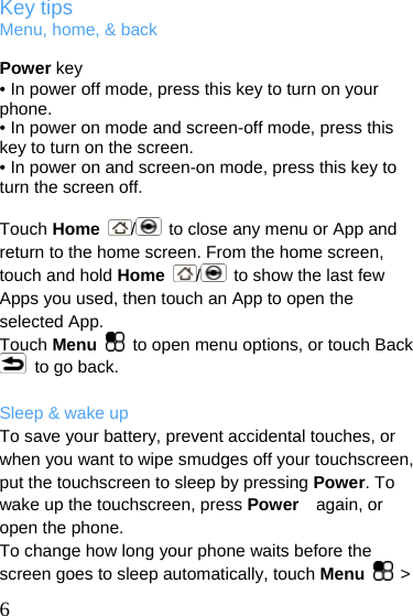  Key tips Menu, home, &amp; back  Power key • In power off mode, press this key to turn on your phone. • In power on mode and screen-off mode, press this key to turn on the screen. • In power on and screen-on mode, press this key to turn the screen off.  Touch Home  /  to close any menu or App and return to the home screen. From the home screen, touch and hold Home  /  to show the last few Apps you used, then touch an App to open the selected App. Touch Menu    to open menu options, or touch Back   to go back.  Sleep &amp; wake up To save your battery, prevent accidental touches, or when you want to wipe smudges off your touchscreen, put the touchscreen to sleep by pressing Power. To wake up the touchscreen, press Power   again, or open the phone. To change how long your phone waits before the screen goes to sleep automatically, touch Menu   &gt;  6 