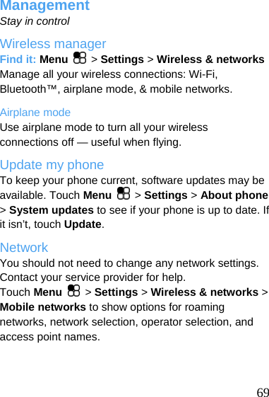  Management Stay in control Wireless manager Find it: Menu   &gt; Settings &gt; Wireless &amp; networks Manage all your wireless connections: Wi-Fi, Bluetooth™, airplane mode, &amp; mobile networks. Airplane mode Use airplane mode to turn all your wireless connections off — useful when flying. Update my phone To keep your phone current, software updates may be available. Touch Menu   &gt; Settings &gt; About phone &gt; System updates to see if your phone is up to date. If it isn’t, touch Update. Network You should not need to change any network settings. Contact your service provider for help. Touch Menu   &gt; Settings &gt; Wireless &amp; networks &gt; Mobile networks to show options for roaming networks, network selection, operator selection, and access point names.   69 