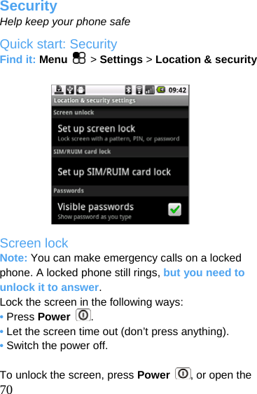  Security Help keep your phone safe Quick start: Security Find it: Menu   &gt; Settings &gt; Location &amp; security            Screen lock Note: You can make emergency calls on a locked phone. A locked phone still rings, but you need to unlock it to answer. Lock the screen in the following ways: • Press Power  . • Let the screen time out (don’t press anything). • Switch the power off.   70 To unlock the screen, press Power  , or open the 