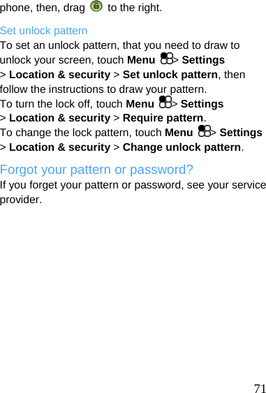  phone, then, drag    to the right. Set unlock pattern To set an unlock pattern, that you need to draw to unlock your screen, touch Menu  &gt; Settings &gt; Location &amp; security &gt; Set unlock pattern, then follow the instructions to draw your pattern. To turn the lock off, touch Menu  &gt; Settings &gt; Location &amp; security &gt; Require pattern. To change the lock pattern, touch Menu  &gt; Settings &gt; Location &amp; security &gt; Change unlock pattern. Forgot your pattern or password? If you forget your pattern or password, see your service provider.   71 