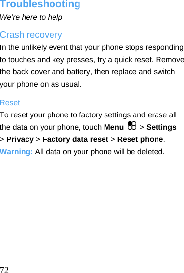  Troubleshooting We’re here to help Crash recovery In the unlikely event that your phone stops responding to touches and key presses, try a quick reset. Remove the back cover and battery, then replace and switch your phone on as usual. Reset To reset your phone to factory settings and erase all the data on your phone, touch Menu   &gt; Settings &gt; Privacy &gt; Factory data reset &gt; Reset phone. Warning: All data on your phone will be deleted.     72 