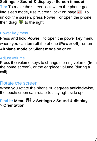  Settings &gt; Sound &amp; display &gt; Screen timeout. Tip: To make the screen lock when the phone goes into sleep mode, use “Screen lock” on page 71. To unlock the screen, press Power    or open the phone, then drag   to the right.  Power key menu Press and hold Power    to open the power key menu, where you can turn off the phone (Power off), or turn Airplane mode or Silent mode on or off.  Adjust volume Press the volume keys to change the ring volume (from the home screen), or the earpiece volume (during a call). Rotate the screen When you rotate the phone 90 degrees anticlockwise, the touchscreen can rotate to stay right-side up: Find it: Menu  &gt; Settings &gt; Sound &amp; display &gt; Orientation   7 