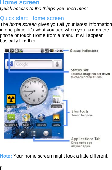  Home screen Quick access to the things you need most Quick start: Home screen The home screen gives you all your latest information in one place. It’s what you see when you turn on the phone or touch Home from a menu. It will appear basically like this:                     Note: Your home screen might look a little different.  8  