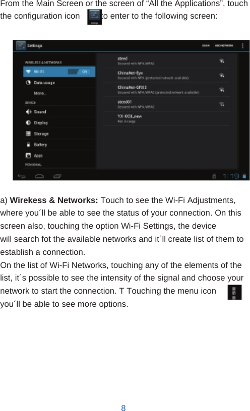    Settings   From the Main Screen or the screen of “All the Applications”, touch the configuration icon          to enter to the following screen:                 a) Wirekess &amp; Networks: Touch to see the Wi-Fi Adjustments, where you´ll be able to see the status of your connection. On this screen also, touching the option Wi-Fi Settings, the device will search fot the available networks and it´ll create list of them to establish a connection. On the list of Wi-Fi Networks, touching any of the elements of the list, it´s possible to see the intensity of the signal and choose your network to start the connection. T Touching the menu icon    , you´ll be able to see more options.         8