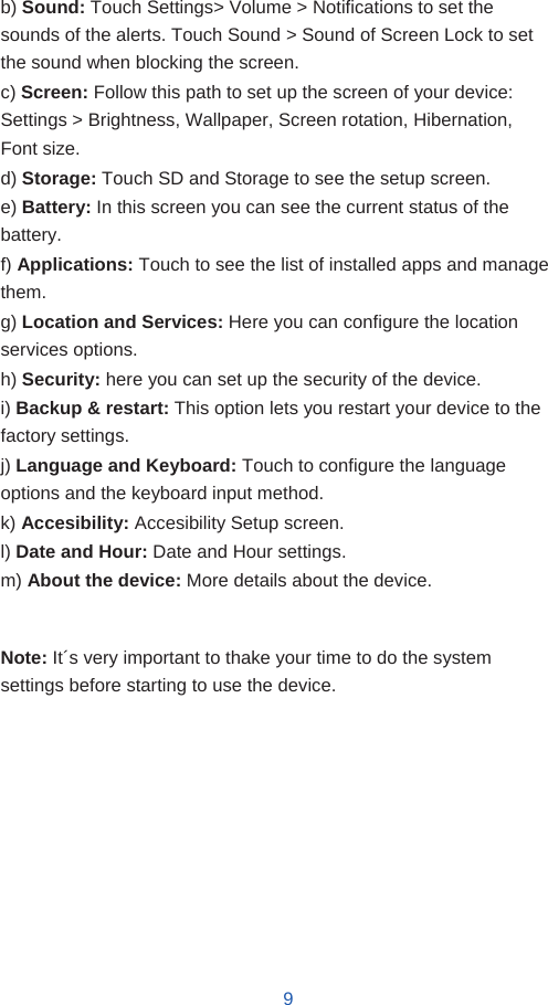   b) Sound: Touch Settings&gt; Volume &gt; Notifications to set the sounds of the alerts. Touch Sound &gt; Sound of Screen Lock to set the sound when blocking the screen. c) Screen: Follow this path to set up the screen of your device: Settings &gt; Brightness, Wallpaper, Screen rotation, Hibernation, Font size. d) Storage: Touch SD and Storage to see the setup screen. e) Battery: In this screen you can see the current status of the battery. f) Applications: Touch to see the list of installed apps and manage them. g) Location and Services: Here you can configure the location services options. h) Security: here you can set up the security of the device. i) Backup &amp; restart: This option lets you restart your device to the factory settings. j) Language and Keyboard: Touch to configure the language options and the keyboard input method. k) Accesibility: Accesibility Setup screen. l) Date and Hour: Date and Hour settings. m) About the device: More details about the device.   Note: It´s very important to thake your time to do the system settings before starting to use the device.             9