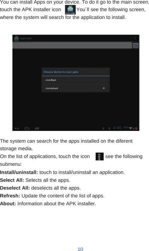    Installing Applications  You can install Apps on your device. To do it go to the main screen, touch the APK installer icon          . You´ll see the following screen, where the system will search for the application to install.                   The system can search for the apps installed on the diferent storage media. On the list of applications, touch the icon        to see the following submenu: Install/uninstall: touch to install/uninstall an application. Select All: Selects all the apps. Deselect All: deselects all the apps. Refresh: Update the content of the list of apps. About: Information about the APK installer.       10