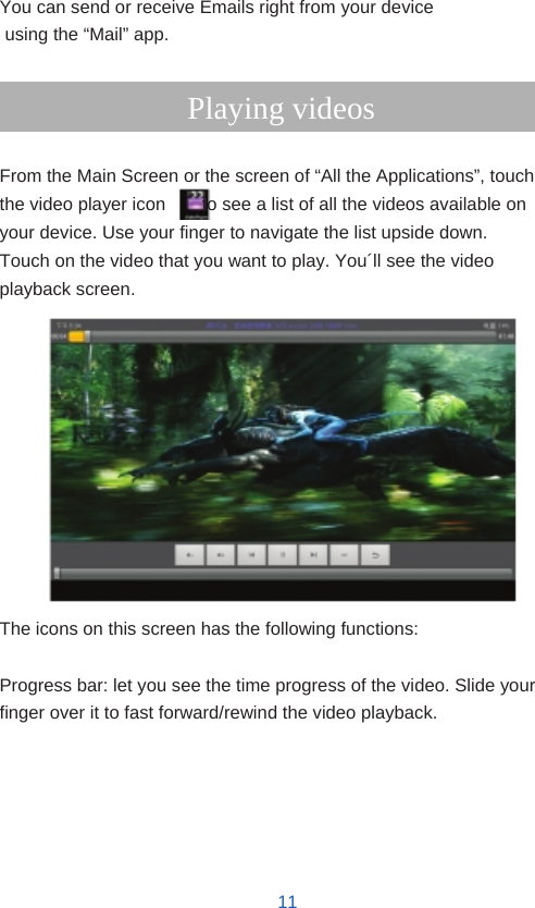    Email  You can send or receive Emails right from your device using the “Mail” app.  Playing videos  From the Main Screen or the screen of “All the Applications”, touch the video player icon        to see a list of all the videos available on your device. Use your finger to navigate the list upside down. Touch on the video that you want to play. You´ll see the video playback screen.              The icons on this screen has the following functions:  Progress bar: let you see the time progress of the video. Slide your finger over it to fast forward/rewind the video playback.        11