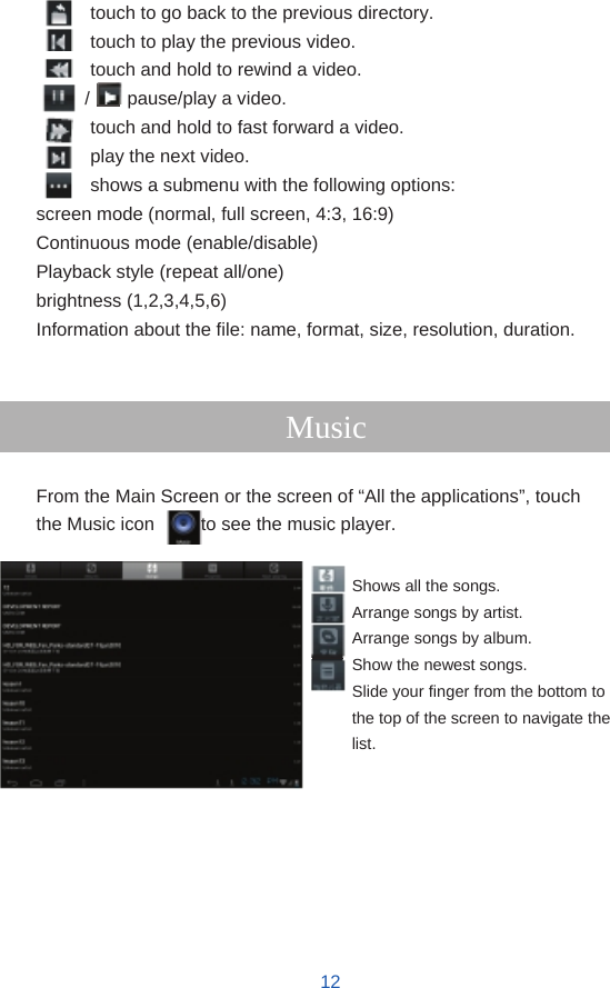              touch to go back to the previous directory. touch to play the previous video. touch and hold to rewind a video. /    pause/play a video. touch and hold to fast forward a video. play the next video. shows a submenu with the following options: screen mode (normal, full screen, 4:3, 16:9) Continuous mode (enable/disable) Playback style (repeat all/one) brightness (1,2,3,4,5,6) Information about the file: name, format, size, resolution, duration.   Music  From the Main Screen or the screen of “All the applications”, touch the Music icon          to see the music player.  Shows all the songs. Arrange songs by artist. Arrange songs by album. Show the newest songs. Slide your finger from the bottom to the top of the screen to navigate the list.          12