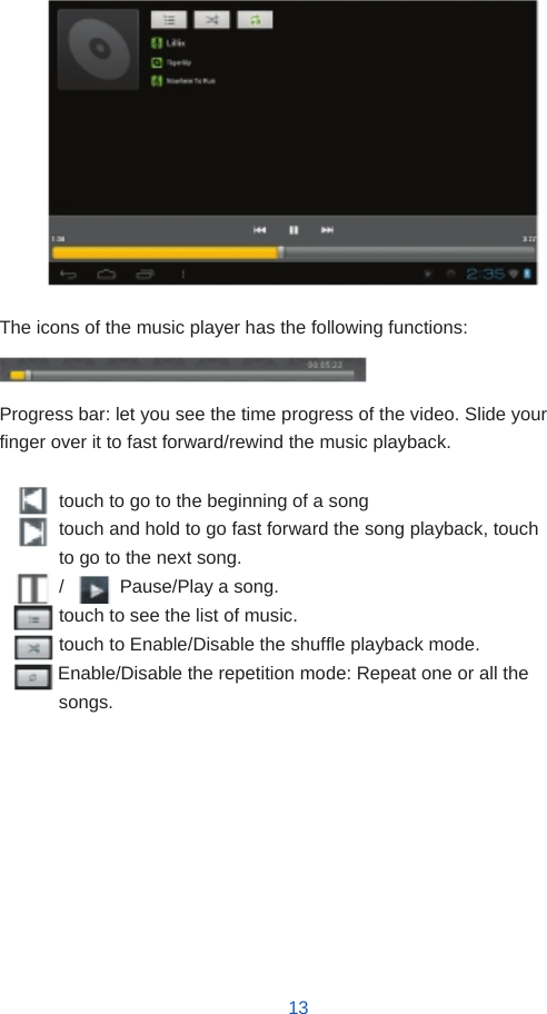                       The icons of the music player has the following functions:   Progress bar: let you see the time progress of the video. Slide your finger over it to fast forward/rewind the music playback.  touch to go to the beginning of a song touch and hold to go fast forward the song playback, touch to go to the next song. /      Pause/Play a song. touch to see the list of music. touch to Enable/Disable the shuffle playback mode. Enable/Disable the repetition mode: Repeat one or all the songs.             13