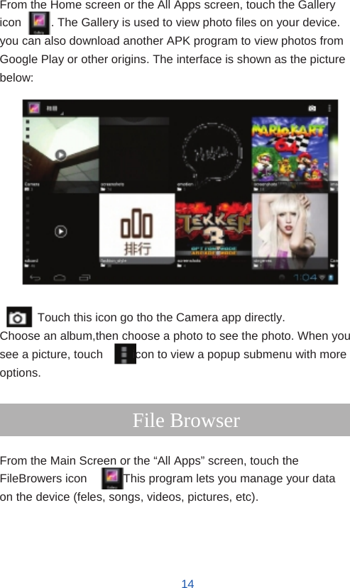      Gallery  From the Home screen or the All Apps screen, touch the Gallery icon          . The Gallery is used to view photo files on your device. you can also download another APK program to view photos from Google Play or other origins. The interface is shown as the picture below:                Touch this icon go tho the Camera app directly. Choose an album,then choose a photo to see the photo. When you see a picture, touch          icon to view a popup submenu with more options.  File Browser  From the Main Screen or the “All Apps” screen, touch the FileBrowers icon          . This program lets you manage your data on the device (feles, songs, videos, pictures, etc).     14
