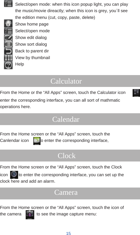         Select/open mode: when this icon popup light, you can play the music/movie direactly; when this icon is grey, you´ll see the edition menu (cut, copy, paste, delete) Show home page Select/open mode Show edit dialog Show sort dialog Back to parent dir View by thumbnail Help  Calculator From the Home or the “All Apps” screen, touch the Calculator icon enter the corresponding interface, you can all sort of mathmatic operations here.  Calendar  From the Home screen or the “All Apps” screen, touch the Canlendar icon     to enter the corresponding interface,  Clock From the Home screen or the “All Apps” screen, touch the Clock icon          to enter the corresponding interface, you can set up the clock here and add an alarm. Camera  From the Home screen or the “All Apps” screen, touch the icon of the camera       to see the image capture menu:   15