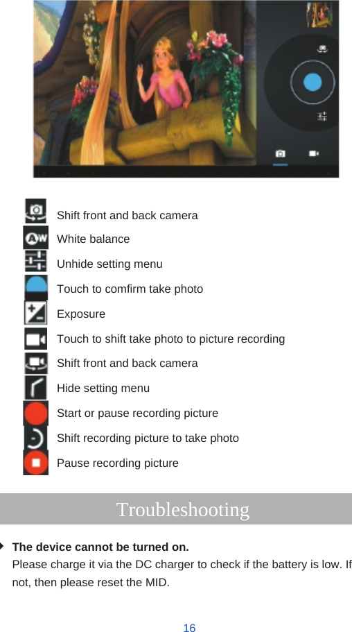                         Shift front and back camera White balance Unhide setting menu Touch to comfirm take photo Exposure Touch to shift take photo to picture recording Shift front and back camera Hide setting menu Start or pause recording picture Shift recording picture to take photo Pause recording picture  Troubleshooting  The device cannot be turned on. Please charge it via the DC charger to check if the battery is low. If not, then please reset the MID.   16