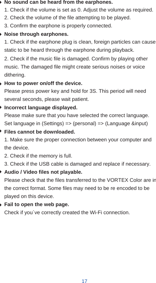   No sound can be heard from the earphones. 1. Check if the volume is set as 0. Adjust the volume as required. 2. Check the volume of the file attempting to be played. 3. Confirm the earphone is properly connected. Noise through earphones. 1. Check if the earphone plug is clean, foreign particles can cause static to be heard through the earphone during playback. 2. Check if the music file is damaged. Confirm by playing other music. The damaged file might create serious noises or voice dithering. How to power on/off the device. Please press power key and hold for 3S. This period will need several seconds, please wait patient. Incorrect language displayed. Please make sure that you have selected the correct language. Set language in (Settings) =&gt; (personal) =&gt; (Language &amp;input) Files cannot be downloaded. 1. Make sure the proper connection between your computer and the device. 2. Check if the memory is full. 3. Check if the USB cable is damaged and replace if necessary. Audio / Video files not playable. Please check that the files transferred to the VORTEX Color are in the correct format. Some files may need to be re encoded to be played on this device. Fail to open the web page. Check if you´ve correctly created the Wi-Fi connection.          17