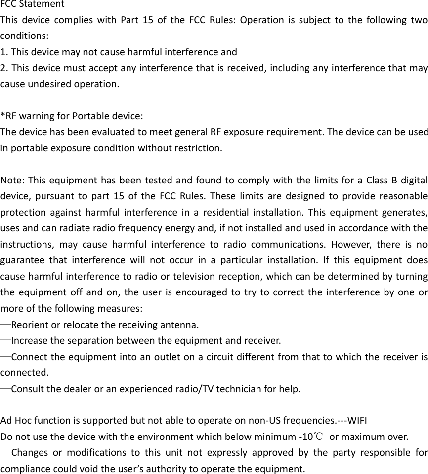 FCCStatementThisdevicecomplieswithPart15oftheFCCRules:Operationissubjecttothefollowingtwoconditions:1.Thisdevicemaynotcauseharmfulinterferenceand2.Thisdevicemustacceptanyinterferencethatisreceived,includinganyinterferencethatmaycauseundesiredoperation.*RF warning for Portable device: The device has been evaluated to meet general RF exposure requirement. The device can be used in portable exposure condition without restriction.    Note:ThisequipmenthasbeentestedandfoundtocomplywiththelimitsforaClassBdigitaldevice,pursuanttopart15oftheFCCRules.Theselimitsaredesignedtoprovidereasonableprotectionagainstharmfulinterferenceinaresidentialinstallation.Thisequipmentgenerates,usesandcanradiateradiofrequencyenergyand,ifnotinstalledandusedinaccordancewiththeinstructions,maycauseharmfulinterferencetoradiocommunications.However,thereisnoguaranteethatinterferencewillnotoccurinaparticularinstallation.Ifthisequipmentdoescauseharmfulinterferencetoradioortelevisionreception,whichcanbedeterminedbyturningtheequipmentoffandon,theuserisencouragedtotrytocorrecttheinterferencebyoneormoreofthefollowingmeasures:—Reorientorrelocatethereceivingantenna.—Increasetheseparationbetweentheequipmentandreceiver.—Connecttheequipmentintoanoutletonacircuitdifferentfromthattowhichthereceiverisconnected.—Consultthedealeroranexperiencedradio/TVtechnicianforhelp.AdHocfunctionissupportedbutnotabletooperateonnon‐USfrequencies.‐‐‐WIFIDonotusethedevicewiththeenvironmentwhichbelowminimum‐10℃ormaximumover.Changesormodificationstothisunitnotexpresslyapprovedbythepartyresponsibleforcompliancecouldvoidtheuser’sauthoritytooperatetheequipment.