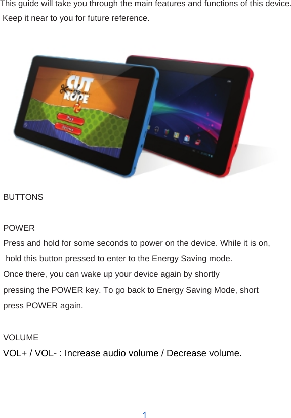     Introduction  This guide will take you through the main features and functions of this device. Keep it near to you for future reference.                BUTTONS  POWER Press and hold for some seconds to power on the device. While it is on, hold this button pressed to enter to the Energy Saving mode. Once there, you can wake up your device again by shortly pressing the POWER key. To go back to Energy Saving Mode, short press POWER again.  VOLUME VOL+ / VOL- : Increase audio volume / Decrease volume.