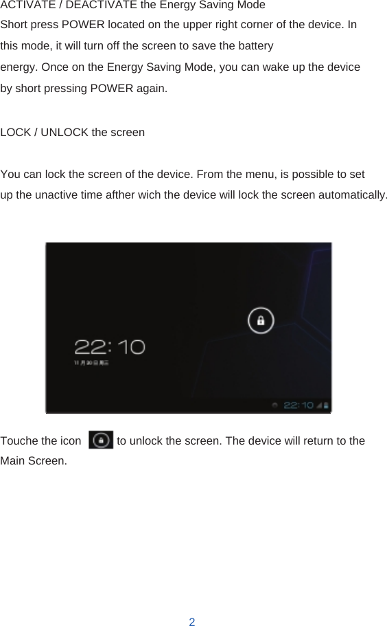    ACTIVATE / DEACTIVATE the Energy Saving Mode Short press POWER located on the upper right corner of the device. In this mode, it will turn off the screen to save the battery energy. Once on the Energy Saving Mode, you can wake up the device by short pressing POWER again.  LOCK / UNLOCK the screen  You can lock the screen of the device. From the menu, is possible to set up the unactive time afther wich the device will lock the screen automatically.                Touche the icon                to unlock the screen. The device will return to the Main Screen.           2