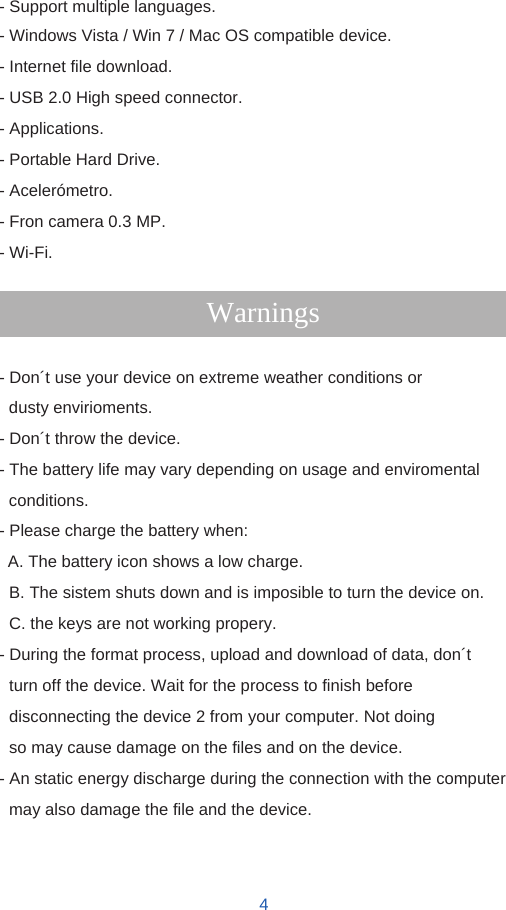   - Support multiple languages. - Windows Vista / Win 7 / Mac OS compatible device. - Internet file download. - USB 2.0 High speed connector. - Applications. - Portable Hard Drive. - Acelerómetro. - Fron camera 0.3 MP. - Wi-Fi.  Warnings  - Don´t use your device on extreme weather conditions or dusty envirioments. - Don´t throw the device. - The battery life may vary depending on usage and enviromental conditions. - Please charge the battery when: A. The battery icon shows a low charge. B. The sistem shuts down and is imposible to turn the device on. C. the keys are not working propery. - During the format process, upload and download of data, don´t turn off the device. Wait for the process to finish before disconnecting the device 2 from your computer. Not doing so may cause damage on the files and on the device. - An static energy discharge during the connection with the computer may also damage the file and the device.    4