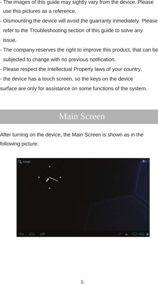   - The images of this guide may sightly vary from the device. Please use this pictures as a reference. - Dismounting the device will avoid the guarranty inmediately. Please refer to the Troubleshooting section of this guide to solve any issue. - The company reserves the right to improve this product, that can be subjected to change with no previous notification. - Please respect the Intellectual Property laws of your country. - the device has a touch screen, so the keys on the device surface are only for assistance on some functions of the system.   Main Screen  After turning on the device, the Main Screen is shown as in the following picture:                     5