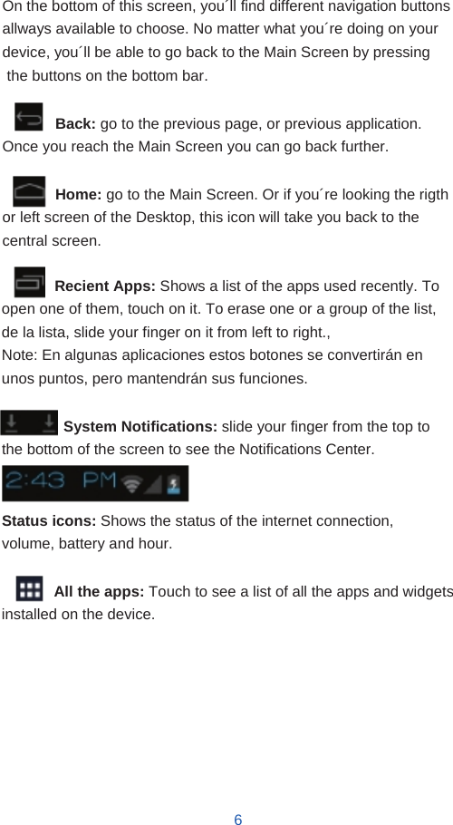        On the bottom of this screen, you´ll find different navigation buttons allways available to choose. No matter what you´re doing on your device, you´ll be able to go back to the Main Screen by pressing the buttons on the bottom bar.  Back: go to the previous page, or previous application. Once you reach the Main Screen you can go back further.  Home: go to the Main Screen. Or if you´re looking the rigth or left screen of the Desktop, this icon will take you back to the central screen.  Recient Apps: Shows a list of the apps used recently. To open one of them, touch on it. To erase one or a group of the list, de la lista, slide your finger on it from left to right., Note: En algunas aplicaciones estos botones se convertirán en unos puntos, pero mantendrán sus funciones.  System Notifications: slide your finger from the top to the bottom of the screen to see the Notifications Center.   Status icons: Shows the status of the internet connection, volume, battery and hour.  All the apps: Touch to see a list of all the apps and widgets installed on the device.          6