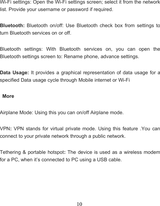 10Wi-Fi settings: Open the Wi-Fi settings screen; select it from the networklist. Provide your username or password if required.Bluetooth: Bluetooth on/off: Use Bluetooth check box from settings toturn Bluetooth services on or off.Bluetooth settings: With Bluetooth services on, you can open theBluetooth settings screen to: Rename phone, advance settings.Data Usage: It provides a graphical representation of data usage for aspecified Data usage cycle through Mobile internet or Wi-FiMoreAirplane Mode: Using this you can on/off Airplane mode.VPN:VPN stands for virtual private mode. Using this feature .You canconnect to your private network through a public network.Tethering &amp; portable hotspot:The device is used as a wireless modemfor a PC, when it’s connected to PC using a USB cable.