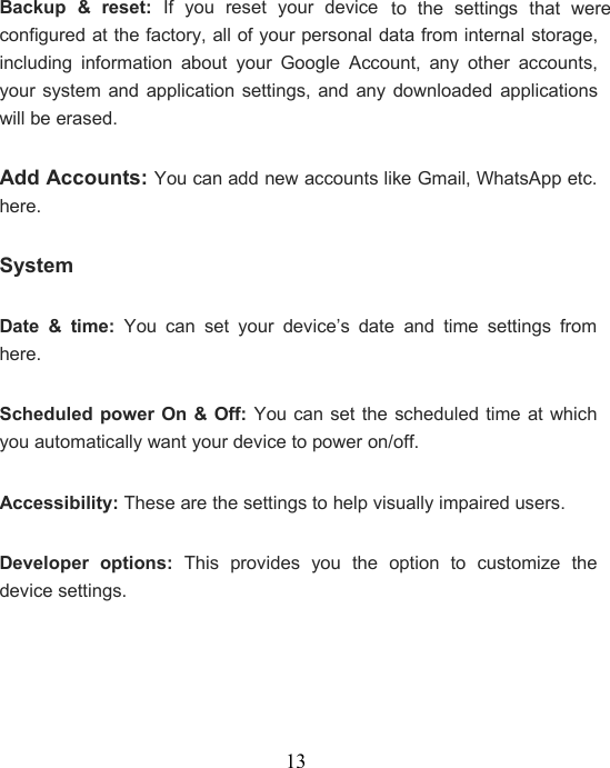 13Backup &amp; reset: If you reset your deviceto the settings that wereconfigured at the factory, all of your personal data from internal storage,including information about your Google Account, any other accounts,your system and application settings, and any downloaded applicationswill be erased.Add Accounts: You can add new accounts like Gmail, WhatsApp etc.here.SystemDate &amp; time: You can set your device’s date and time settings fromhere.Scheduled power On &amp; Off: You can set the scheduled time at whichyou automatically want your device to power on/off.Accessibility: These are the settings to help visually impaired users.Developer options: This provides you the option to customize thedevice settings.