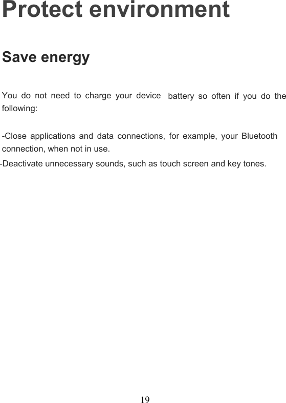 19Protect environmentSave energyYou do not need to charge your devicebattery so often if you do thefollowing:-Close applications and data connections, for example, your Bluetoothconnection, when not in use.-Deactivate unnecessary sounds, such as touch screen and key tones.