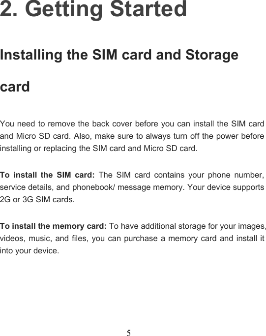 52. Getting StartedInstalling the SIM card and StoragecardYou need to remove the back cover before you can install the SIM cardand Micro SD card. Also, make sure to always turn off the power beforeinstalling or replacing the SIM card and Micro SD card.To install the SIM card: The SIM card contains your phone number,service details, and phonebook/ message memory. Your device supports2G or 3G SIM cards.To install the memory card: To have additional storage for your images,videos, music, and files, you can purchase a memory card and install itinto your device.