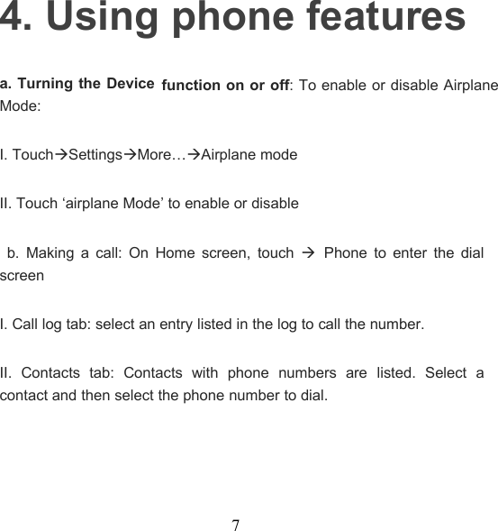 74. Using phone featuresa. Turning the Devicefunction on or off: To enable or disable AirplaneMode:I. TouchSettingsMore…Airplane modeII. Touch ‘airplane Mode’ to enable or disableb. Making a call: On Home screen, touchPhone to enter the dialscreenI. Call log tab: select an entry listed in the log to call the number.II. Contacts tab: Contacts with phone numbers are listed. Select acontact and then select the phone number to dial.