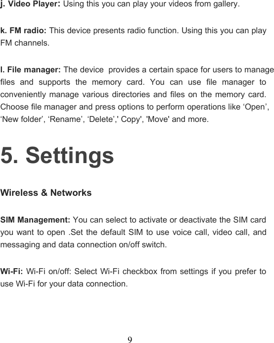 9j. Video Player:Using this you can play your videos from gallery.k. FM radio: This device presents radio function. Using this you can playFM channels.l. File manager: The deviceprovides a certain space for users to managefiles and supports the memory card. You can use file manager toconveniently manage various directories and files on the memory card.Choose file manager and press options to perform operations like ‘Open’,‘New folder’, ‘Rename’, ‘Delete’,&apos; Copy&apos;, &apos;Move&apos; and more.5. SettingsWireless &amp; NetworksSIM Management: You can select to activate or deactivate the SIM cardyou want to open .Set the default SIM to use voice call, video call, andmessaging and data connection on/off switch.Wi-Fi: Wi-Fi on/off: Select Wi-Fi checkbox from settings if you prefer touse Wi-Fi for your data connection.