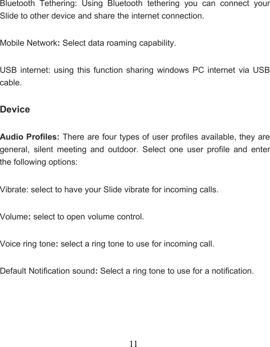 11Bluetooth Tethering: Using Bluetooth tethering you can connect yourSlide to other device and share the internet connection.Mobile Network:Select data roaming capability.USB internet: using this function sharing windows PC internet via USBcable.DeviceAudio Profiles: There are four types of user profiles available, they aregeneral, silent meeting and outdoor. Select one user profile and enterthe following options:Vibrate: select to have your Slide vibrate for incoming calls.Volume:select to open volume control.Voice ring tone:select a ring tone to use for incoming call.Default Notification sound:Select a ring tone to use for a notification.