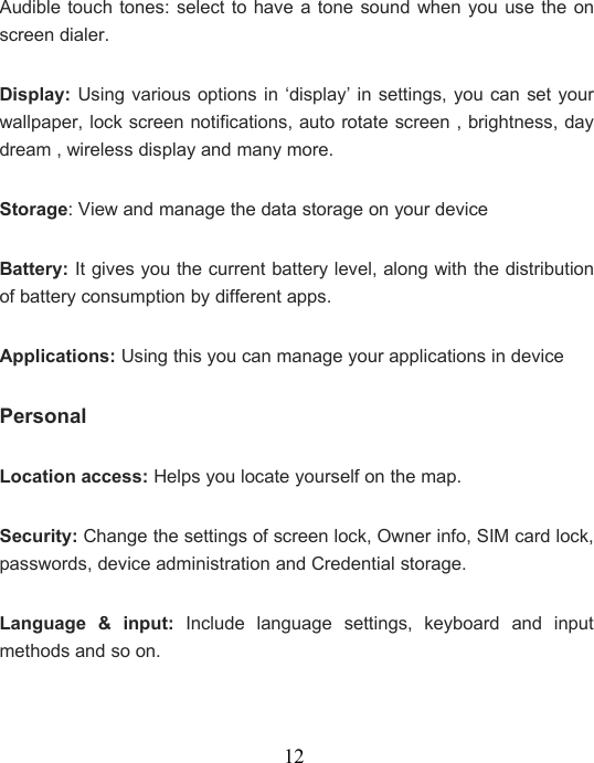 12Audible touch tones: select to have a tone sound when you use the onscreen dialer.Display: Using various options in ‘display’ in settings, you can set yourwallpaper, lock screen notifications, auto rotate screen , brightness, daydream , wireless display and many more.Storage: View and manage the data storage on your deviceBattery: It gives you the current battery level, along with the distributionof battery consumption by different apps.Applications: Using this you can manage your applications in devicePersonalLocation access: Helps you locate yourself on the map.Security: Change the settings of screen lock, Owner info, SIM card lock,passwords, device administration and Credential storage.Language &amp; input: Include language settings, keyboard and inputmethods and so on.