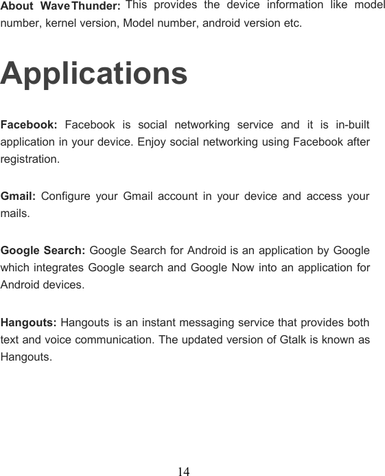 14About WaveThunder:This provides the device information like modelnumber, kernel version, Model number, android version etc.ApplicationsFacebook: Facebook is social networking service and it is in-builtapplication in your device. Enjoy social networking using Facebook afterregistration.Gmail: Configure your Gmail account in your device and access yourmails.Google Search: Google Search for Android is an application by Googlewhich integrates Google search and Google Now into an application forAndroid devices.Hangouts: Hangouts is an instant messaging service that provides bothtext and voice communication. The updated version of Gtalk is known asHangouts.