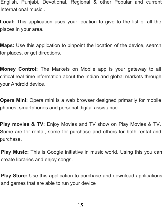 15English, Punjabi, Devotional, Regional &amp; other Popular and currentInternational music .Local: This application uses your location to give to the list of all theplaces in your area.Maps: Use this application to pinpoint the location of the device, searchfor places, or get directions.Money Control: The Markets on Mobile app is your gateway to allcritical real-time information about the Indian and global markets throughyour Android device.Opera Mini: Opera mini is a web browser designed primarily for mobilephones, smartphones and personal digital assistancePlay movies &amp; TV: Enjoy Movies and TV show on Play Movies &amp; TV.Some are for rental, some for purchase and others for both rental andpurchase.Play Music: This is Google initiative in music world. Using this you cancreate libraries and enjoy songs.Play Store: Use this application to purchase and download applicationsand games that are able to run your device