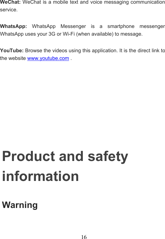16WeChat: WeChat is a mobile text and voice messaging communicationservice.WhatsApp: WhatsApp Messenger is a smartphone messengerWhatsApp uses your 3G or Wi-Fi (when available) to message.YouTube: Browse the videos using this application. It is the direct link tothe website www.youtube.com .Product and safetyinformationWarning