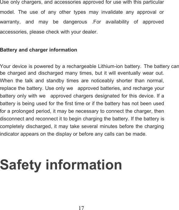 17Use only chargers, and accessories approved for use with this particularmodel. The use of any other types may invalidate any approval orwarranty, and may be dangerous .For availability of approvedaccessories, please check with your dealer.Battery and charger informationYour device is powered by a rechargeable Lithium-ion battery.The battery canbe charged and discharged many times, but it will eventually wear out.When the talk and standby times are noticeably shorter than normal,replace the battery. Use only we approved batteries, and recharge yourbattery only with we approved chargers designated for this device. If abattery is being used for the first time or if the battery has not been usedfor a prolonged period, it may be necessary to connect the charger, thendisconnect and reconnect it to begin charging the battery. If the battery iscompletely discharged, it may take several minutes before the chargingindicator appears on the display or before any calls can be made.Safety information