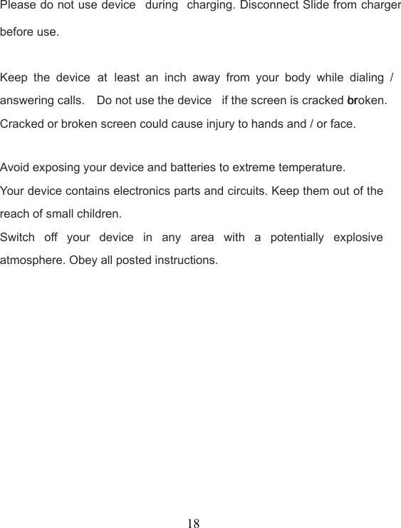 18Please do not use device during charging. Disconnect Slide from chargerbefore use.Keep the device at least an inch away from your body while dialing /answering calls. Do not use the device if the screen is cracked orbroken.Cracked or broken screen could cause injury to hands and / or face.Avoid exposing your device and batteries to extreme temperature.Your device contains electronics parts and circuits. Keep them out of thereach of small children.Switch off your device in any area with a potentially explosiveatmosphere. Obey all posted instructions.