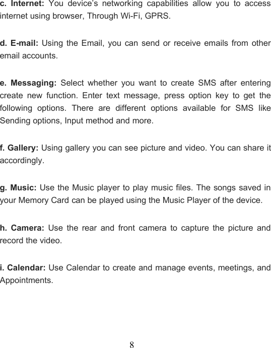 8c. Internet: You device’s networking capabilities allow you to accessinternet using browser, Through Wi-Fi, GPRS.d. E-mail: Using the Email, you can send or receive emails from otheremail accounts.e. Messaging: Select whether you want to create SMS after enteringcreate new function. Enter text message, press option key to get thefollowing options. There are different options available for SMS likeSending options, Input method and more.f. Gallery: Using gallery you can see picture and video. You can share itaccordingly.g. Music: Use the Music player to play music files. The songs saved inyour Memory Card can be played using the Music Player of the device.h. Camera: Use the rear and front camera to capture the picture andrecord the video.i. Calendar: Use Calendar to create and manage events, meetings, andAppointments.